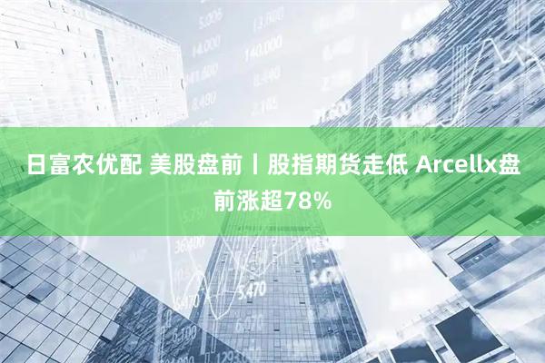 日富农优配 美股盘前丨股指期货走低 Arcellx盘前涨超78%