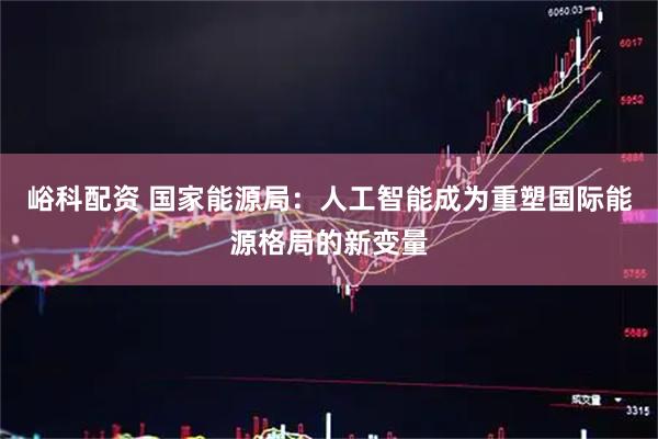 峪科配资 国家能源局：人工智能成为重塑国际能源格局的新变量