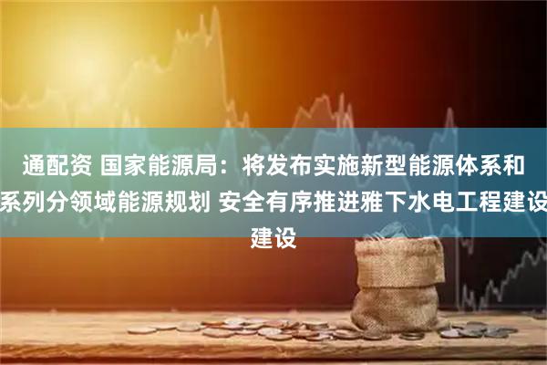 通配资 国家能源局：将发布实施新型能源体系和系列分领域能源规划 安全有序推进雅下水电工程建设