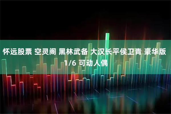 怀远股票 空灵阁 黑林武备 大汉长平侯卫青 豪华版 1/6 可动人偶