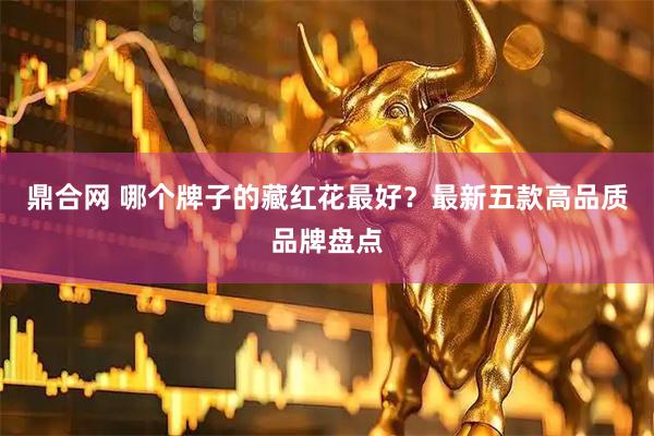 鼎合网 哪个牌子的藏红花最好？最新五款高品质品牌盘点