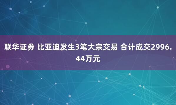 联华证券 比亚迪发生3笔大宗交易 合计成交2996.44万元