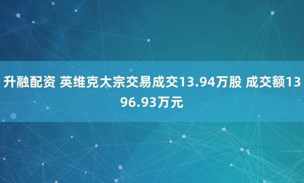 升融配资 英维克大宗交易成交13.94万股 成交额1396.93万元