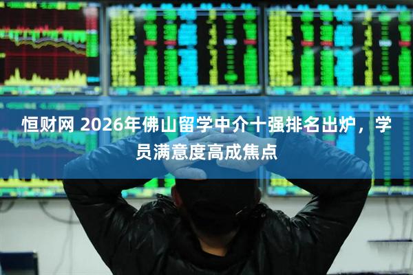 恒财网 2026年佛山留学中介十强排名出炉，学员满意度高成焦点