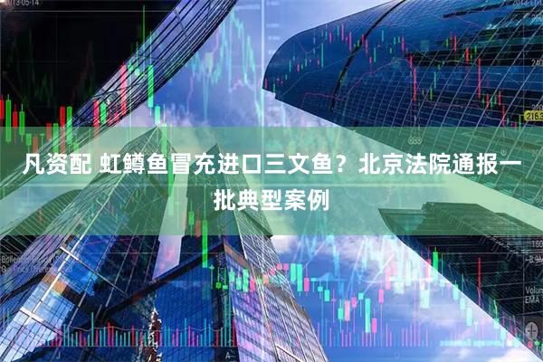 凡资配 虹鳟鱼冒充进口三文鱼？北京法院通报一批典型案例