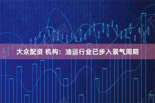 大众配资 机构：油运行业已步入景气周期