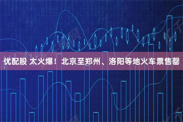 优配股 太火爆！北京至郑州、洛阳等地火车票售罄
