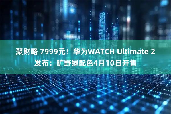 聚财略 7999元！华为WATCH Ultimate 2发布：旷野绿配色4月10日开售