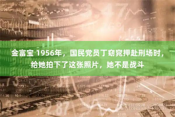 金富宝 1956年，国民党员丁窈窕押赴刑场时，给她拍下了这张照片，她不是战斗