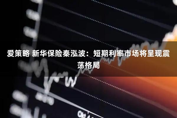 爱策略 新华保险秦泓波：短期利率市场将呈现震荡格局