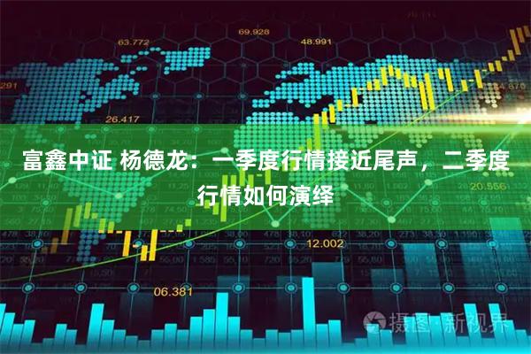 富鑫中证 杨德龙：一季度行情接近尾声，二季度行情如何演绎