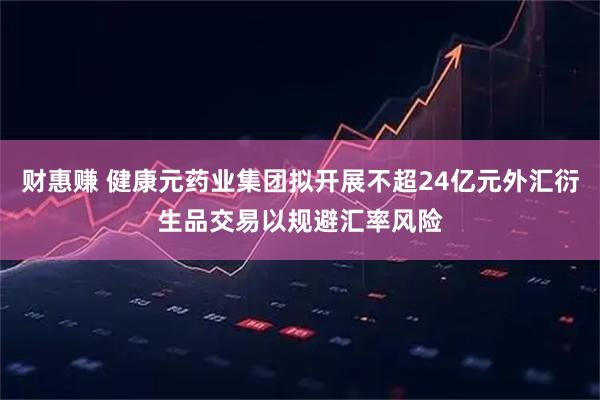 财惠赚 健康元药业集团拟开展不超24亿元外汇衍生品交易以规避汇率风险