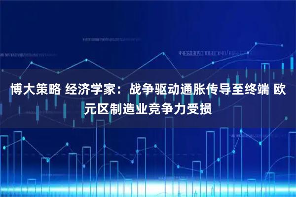 博大策略 经济学家：战争驱动通胀传导至终端 欧元区制造业竞争力受损