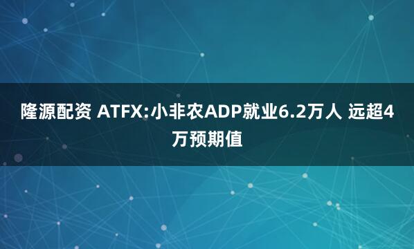 隆源配资 ATFX:小非农ADP就业6.2万人 远超4万预期值