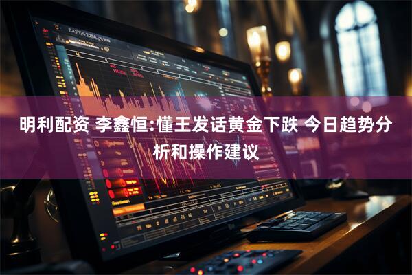 明利配资 李鑫恒:懂王发话黄金下跌 今日趋势分析和操作建议