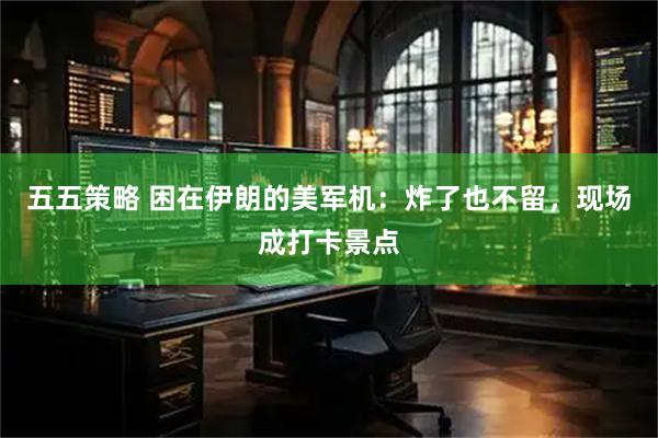 五五策略 困在伊朗的美军机：炸了也不留，现场成打卡景点