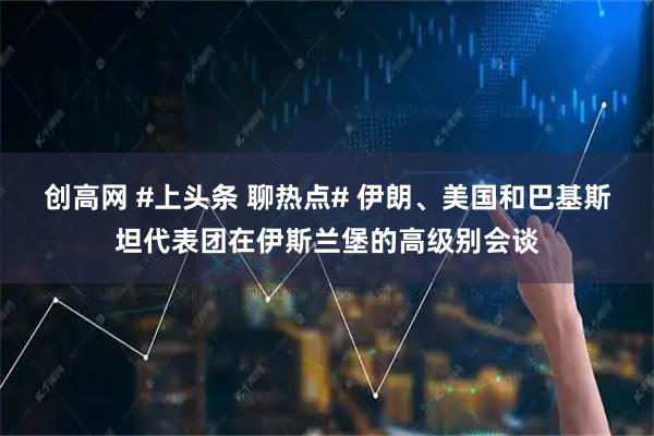 创高网 #上头条 聊热点# 伊朗、美国和巴基斯坦代表团在伊斯兰堡的高级别会谈