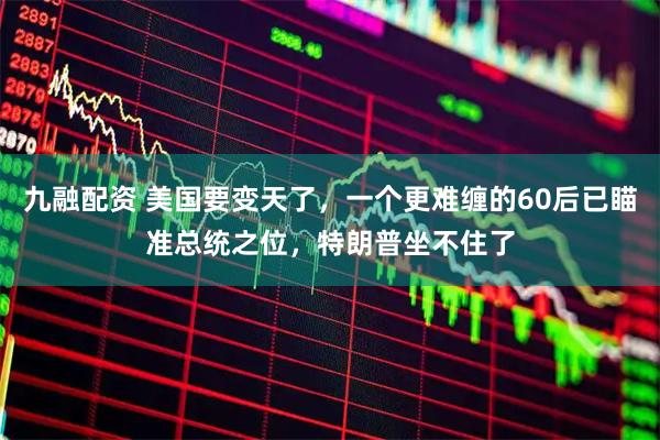 九融配资 美国要变天了，一个更难缠的60后已瞄准总统之位，特朗普坐不住了