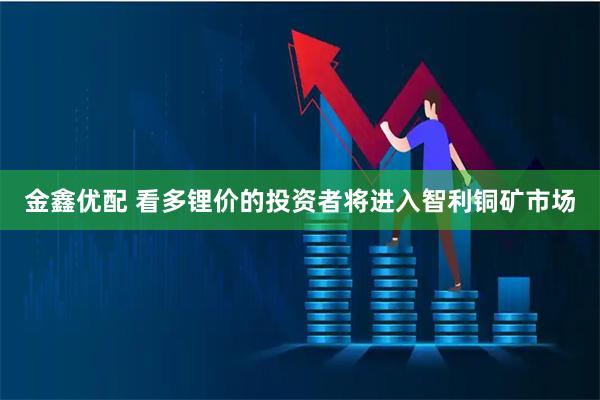 金鑫优配 看多锂价的投资者将进入智利铜矿市场