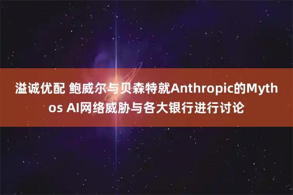溢诚优配 鲍威尔与贝森特就Anthropic的Mythos AI网络威胁与各大银行进行讨论