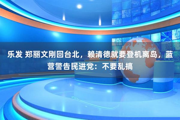 乐发 郑丽文刚回台北，赖清德就要登机离岛，蓝营警告民进党：不要乱搞
