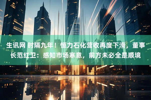 生讯网 时隔九年！恒力石化营收再度下滑，董事长范红卫：感知市场寒意，前方未必全是顺境