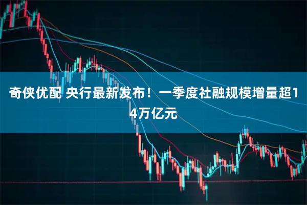 奇侠优配 央行最新发布！一季度社融规模增量超14万亿元