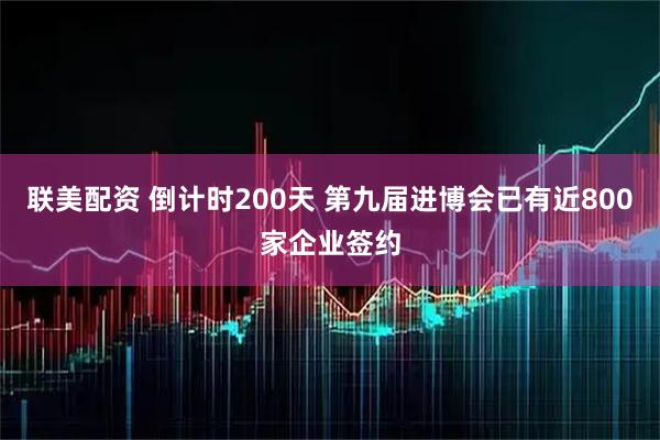 联美配资 倒计时200天 第九届进博会已有近800家企业签约