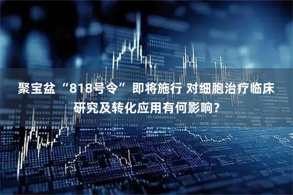 聚宝盆 “818号令” 即将施行 对细胞治疗临床研究及转化应用有何影响？