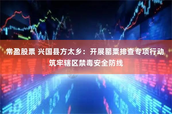常盈股票 兴国县方太乡：开展罂粟排查专项行动 筑牢辖区禁毒安全防线