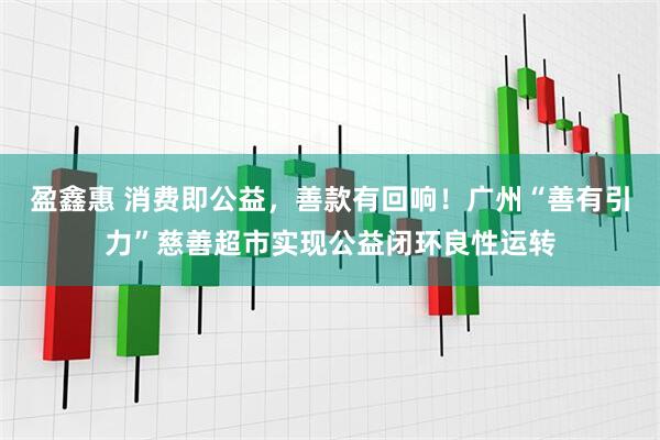 盈鑫惠 消费即公益，善款有回响！广州“善有引力”慈善超市实现公益闭环良性运转