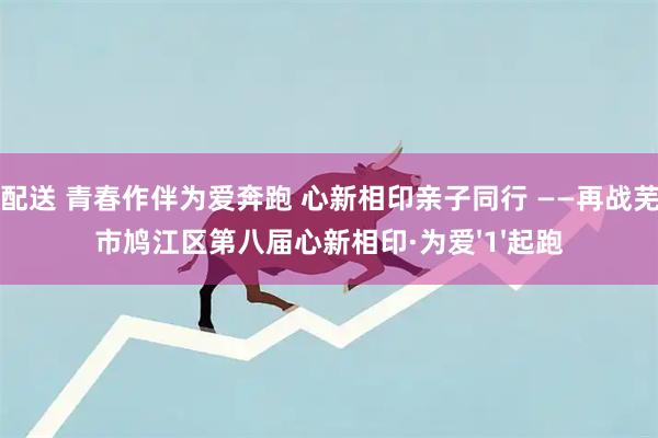 优配送 青春作伴为爱奔跑 心新相印亲子同行 ——再战芜湖市鸠江区第八届心新相印·为爱'1'起跑