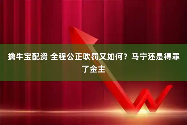 擒牛宝配资 全程公正吹罚又如何?马宁还是得罪了金主