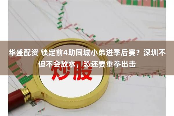 华盛配资 锁定前4助同城小弟进季后赛?深圳不但不会放水,恐还要重拳出击