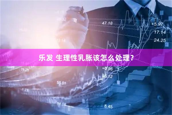 乐发 生理性乳胀该怎么处理？