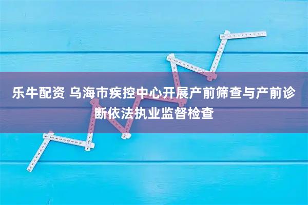 乐牛配资 乌海市疾控中心开展产前筛查与产前诊断依法执业监督检查