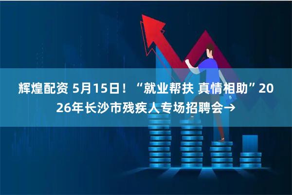 辉煌配资 5月15日！“就业帮扶 真情相助”2026年长沙市残疾人专场招聘会→