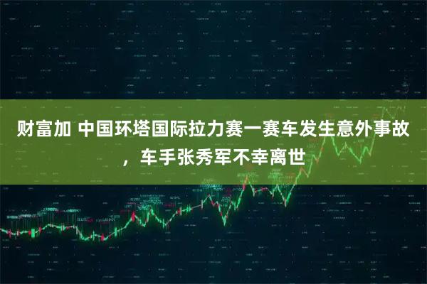 财富加 中国环塔国际拉力赛一赛车发生意外事故，车手张秀军不幸离世