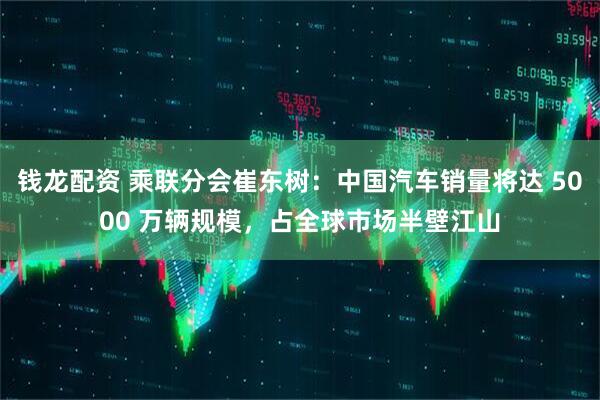 钱龙配资 乘联分会崔东树：中国汽车销量将达 5000 万辆规模，占全球市场半壁江山