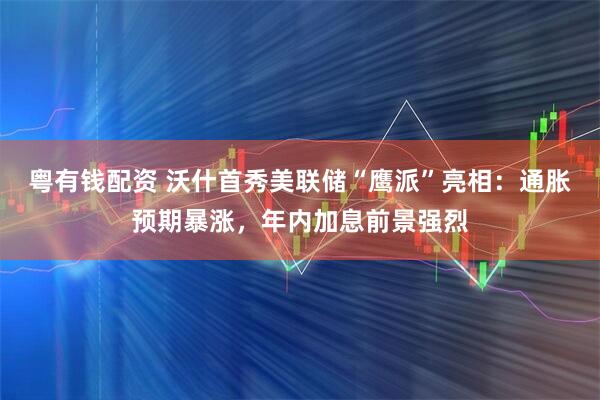 粤有钱配资 沃什首秀美联储“鹰派”亮相：通胀预期暴涨，年内加息前景强烈