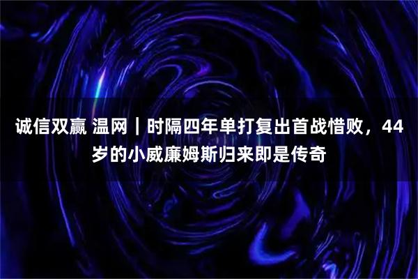 诚信双赢 温网｜时隔四年单打复出首战惜败，44岁的小威廉姆斯归来即是传奇