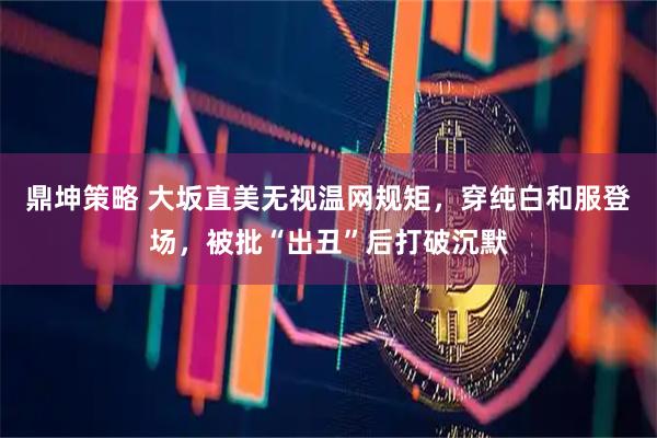 鼎坤策略 大坂直美无视温网规矩，穿纯白和服登场，被批“出丑”后打破沉默