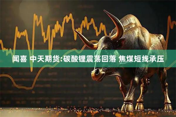 闻喜 中天期货:碳酸锂震荡回落 焦煤短线承压