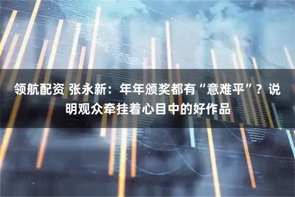 领航配资 张永新：年年颁奖都有“意难平”？说明观众牵挂着心目中的好作品