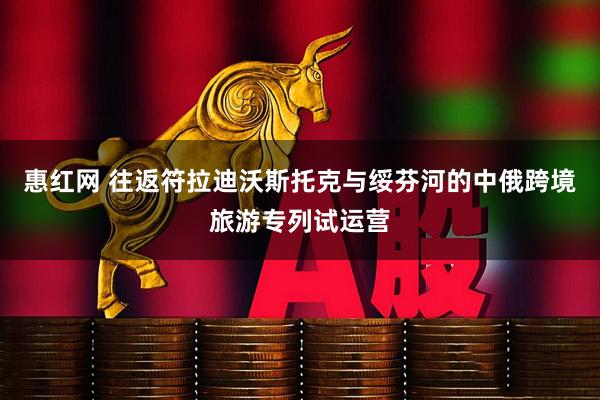 惠红网 往返符拉迪沃斯托克与绥芬河的中俄跨境旅游专列试运营