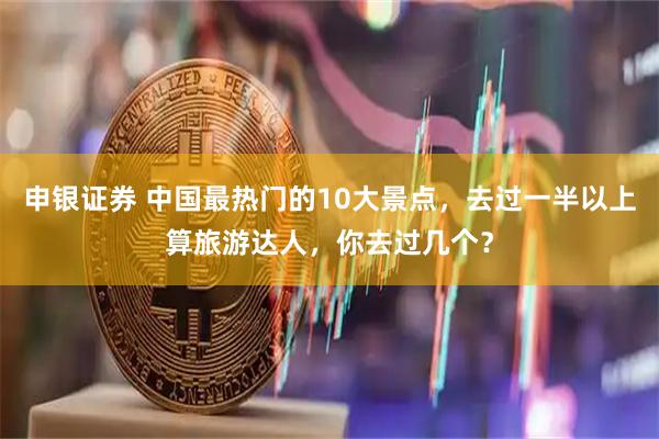 申银证券 中国最热门的10大景点,去过一半以上算旅游达人,你去过几个?
