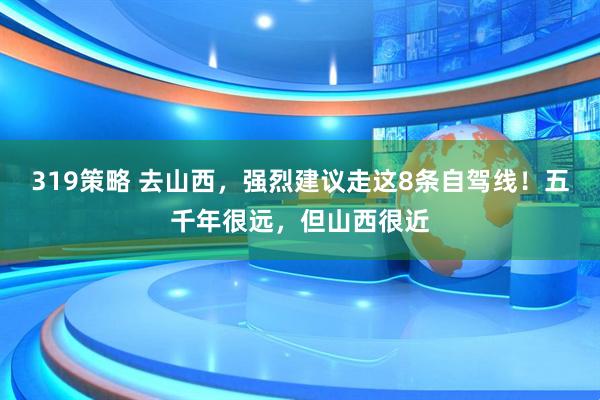 319策略 去山西,强烈建议走这8条自驾线!五千年很远,但山西很近