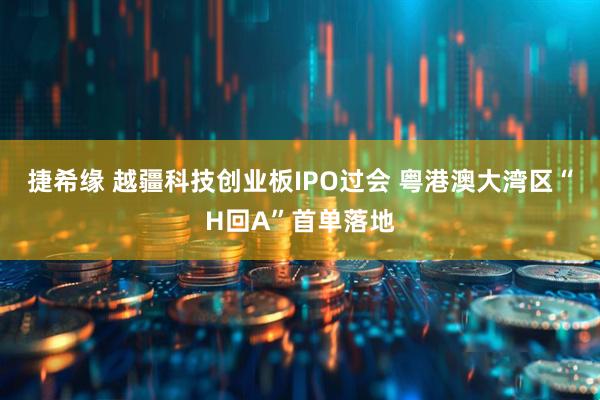 捷希缘 越疆科技创业板IPO过会 粤港澳大湾区“H回A”首单落地