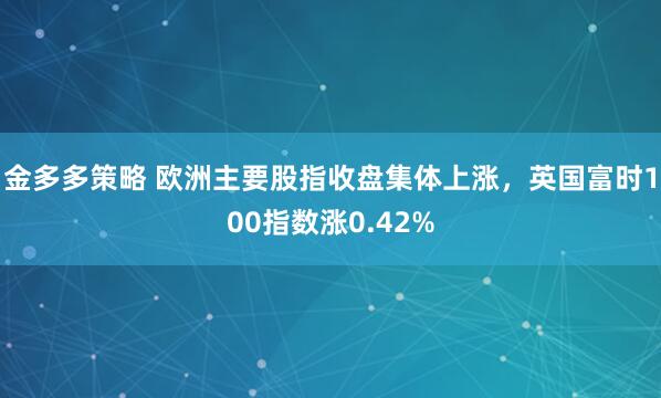 金多多策略 欧洲主要股指收盘集体上涨，英国富时100指数涨0.42%